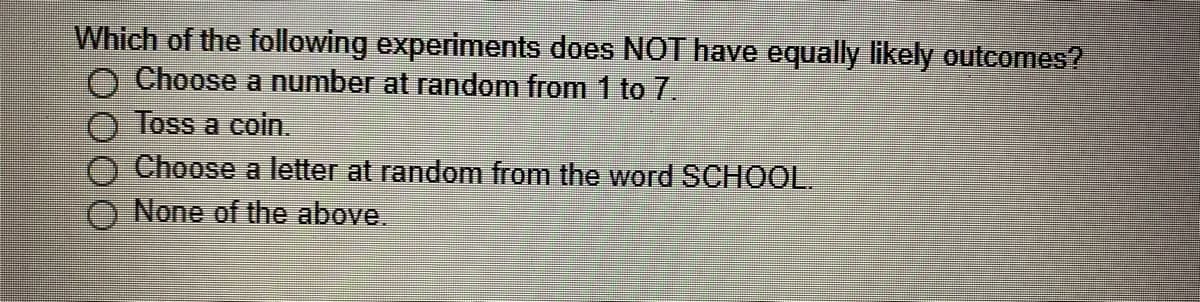 Which of the following experiments does NOT have equally likely outcomes?
O Choose a number at random from 1 to7.
Toss a coin.
Choose a letter at random from the word SCHOOL.
None of the above.
