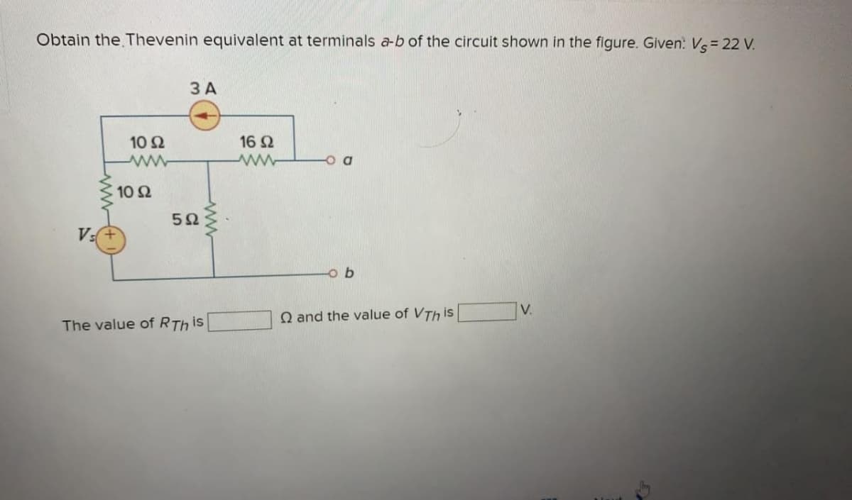 Obtain the Thevenin equivalent at terminals a-b of the circuit shown in the figure. Given: Vs = 22 V.
Vs
10 92
www
| 10 Ω
3 A
5Ω
The value of RTh is
ww
16 92
www
Q and the value of VTh is
V.