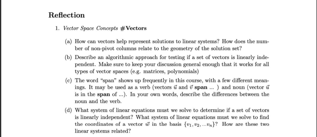 Reflection
1. Vector Space Concepts #Vectors
(a) How can vectors help represent solutions to linear systems? How does the num-
ber of non-pivot columns relate to the geometry of the solution set?
(b) Describe an algorithmic approach for testing if a set of vectors is linearly inde-
pendent. Make sure to keep your discussion general enough that it works for all
types of vector spaces (e.g. matrices, polynomials)
(c) The word "span" shows up frequently in this course, with a few different mean-
ings. It may be used as a verb (vectors u and 7 span ... ) and noun (vector u
is in the span of ...). In your own words, describe the differences between the
noun and the verb.
(d) What system of linear equations must we solve to determine if a set of vectors
is linearly independent? What system of linear equations must we solve to find
the coordinates of a vector w in the basis {v1, v2,...Un}? How are these two
linear systems related?