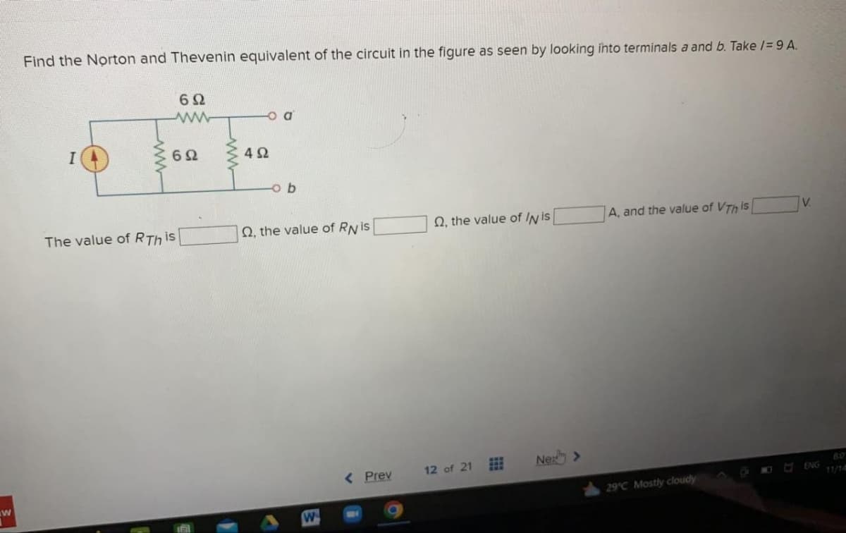 W
Find the Norton and Thevenin equivalent of the circuit in the figure as seen by looking into terminals a and b. Take /= 9 A.
I
ww
692
www
692
The value of RTh is
o a
492
ob
Q2, the value of RN is
W
< Prev
O, the value of IN is
12 of 21
Ne >
A, and the value of VTh is
29°C Mostly cloudy
V.
ENG