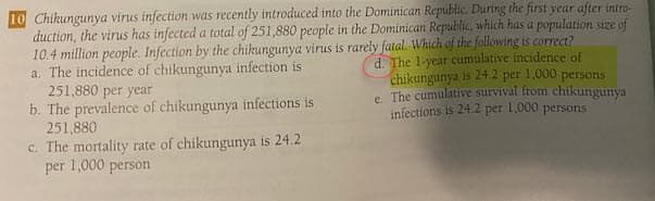 10 Chikungunya virus infection was recently introduced into the Dominican Republic. During the first year after intro-
duction, the virus has infected a total of 251,880 people in the Dominican Republic, which has a population size of
10.4 million people. Infection by the chikungunya virus is rarely fatal. Which of the following is correct?
a. The incidence of chikungunya infection is
251,880 per year
b. The prevalence of chikungunya infections is
251,880
c. The mortality rate of chikungunya is 24.2
per 1,000 person
d. The 1-year cumulative incidence of
chikungunya is 24.2 per 1,000 persons
e. The cumulative survival from chikungunya
infections is 24.2 per 1,000 persons
