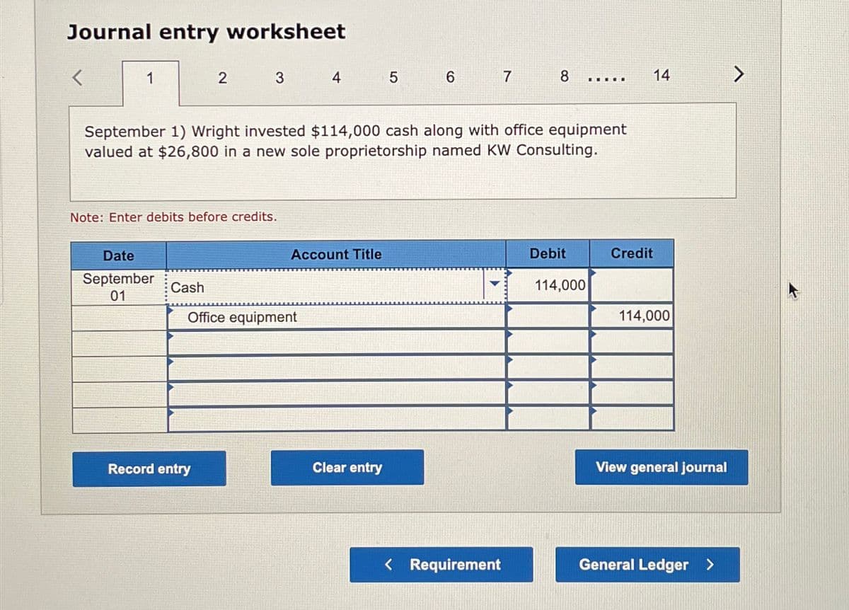 Journal entry worksheet
<
1
Date
September
01
2
Note: Enter debits before credits.
Cash
3
Record entry
September 1) Wright invested $114,000 cash along with office equipment
valued at $26,800 in a new sole proprietorship named KW Consulting.
4
Office equipment
Account Title
5
Clear entry
6 7 8
< Requirement
Debit
E
114,000
Credit
14
114,000
View general journal
General Ledger >
>