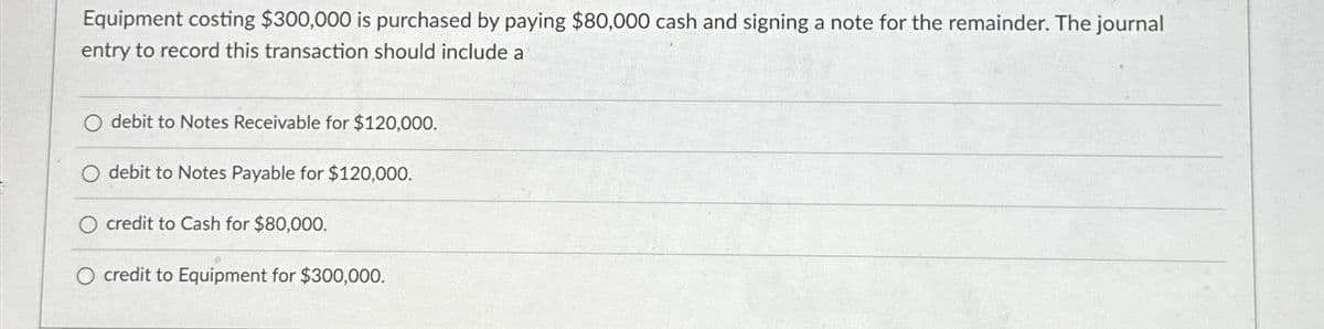 Equipment costing $300,000 is purchased by paying $80,000 cash and signing a note for the remainder. The journal
entry to record this transaction should include a
debit to Notes Receivable for $120,000.
debit to Notes Payable for $120,000.
credit to Cash for $80,000.
credit to Equipment for $300,000.