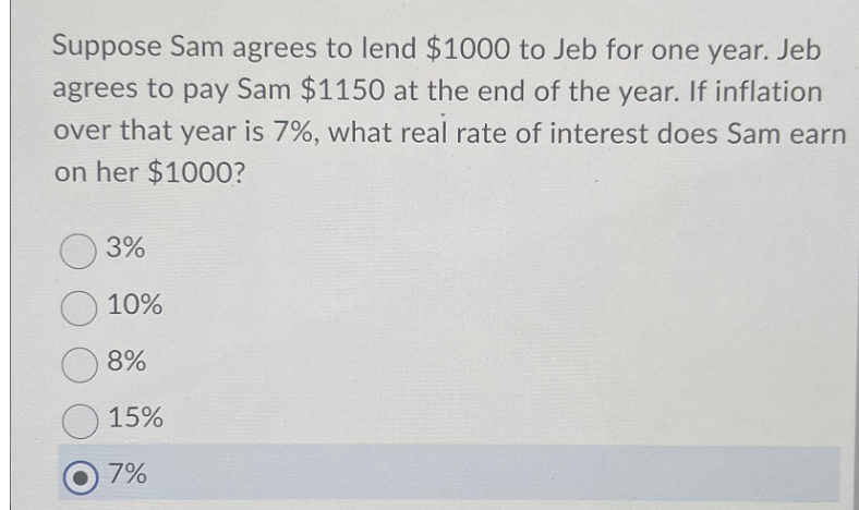 Suppose Sam agrees to lend $1000 to Jeb for one year. Jeb
agrees to pay Sam $1150 at the end of the year. If inflation
over that year is 7%, what real rate of interest does Sam earn
on her $1000?
3%
10%
8%
15%
7%