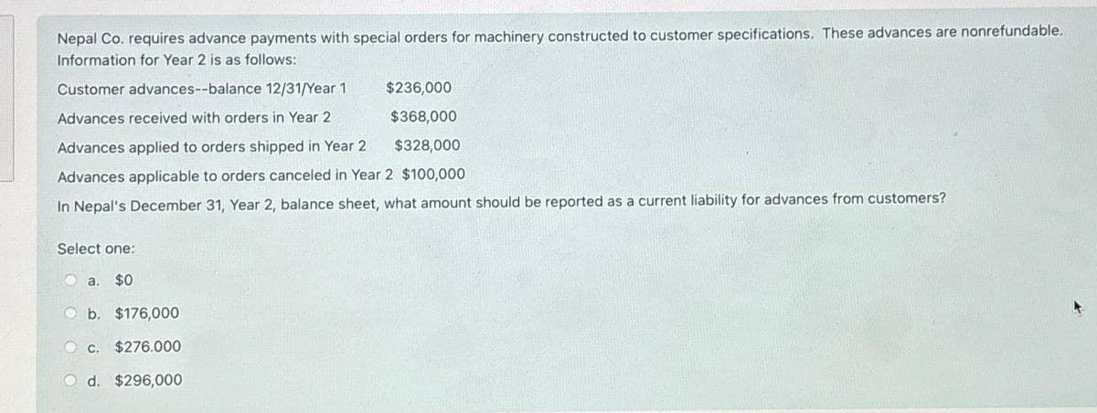 Nepal Co. requires advance payments with special orders for machinery constructed to customer specifications. These advances are nonrefundable.
Information for Year 2 is as follows:
Customer advances--balance 12/31/Year 1
Advances received with orders in Year 2
$236,000
$368,000
Advances applied to orders shipped in Year 2
$328,000
Advances applicable to orders canceled in Year 2 $100,000
In Nepal's December 31, Year 2, balance sheet, what amount should be reported as a current liability for advances from customers?
Select one:
a. $0
b. $176,000
c. $276.000
d. $296,000