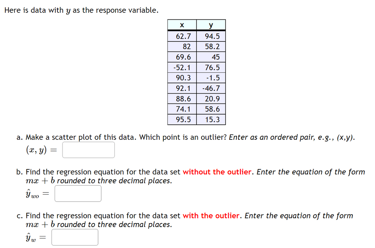 Here is data with y as the response variable.
X
62.7
82
69.6
-52.1
90.3
92.1
88.6
74.1
95.5
a. Make a scatter plot of this data. Which point is an outlier? Enter as an ordered pair, e.g., (x,y).
(x, y)
=
-
y
94.5
58.2
45
76.5
-1.5
-46.7
20.9
58.6
15.3
b. Find the regression equation for the data set without the outlier. Enter the equation of the form
mx + b rounded to three decimal places.
ŷ₁
c. Find the regression equation for the data set with the outlier. Enter the equation of the form
mx + b rounded to three decimal places.
ŷw