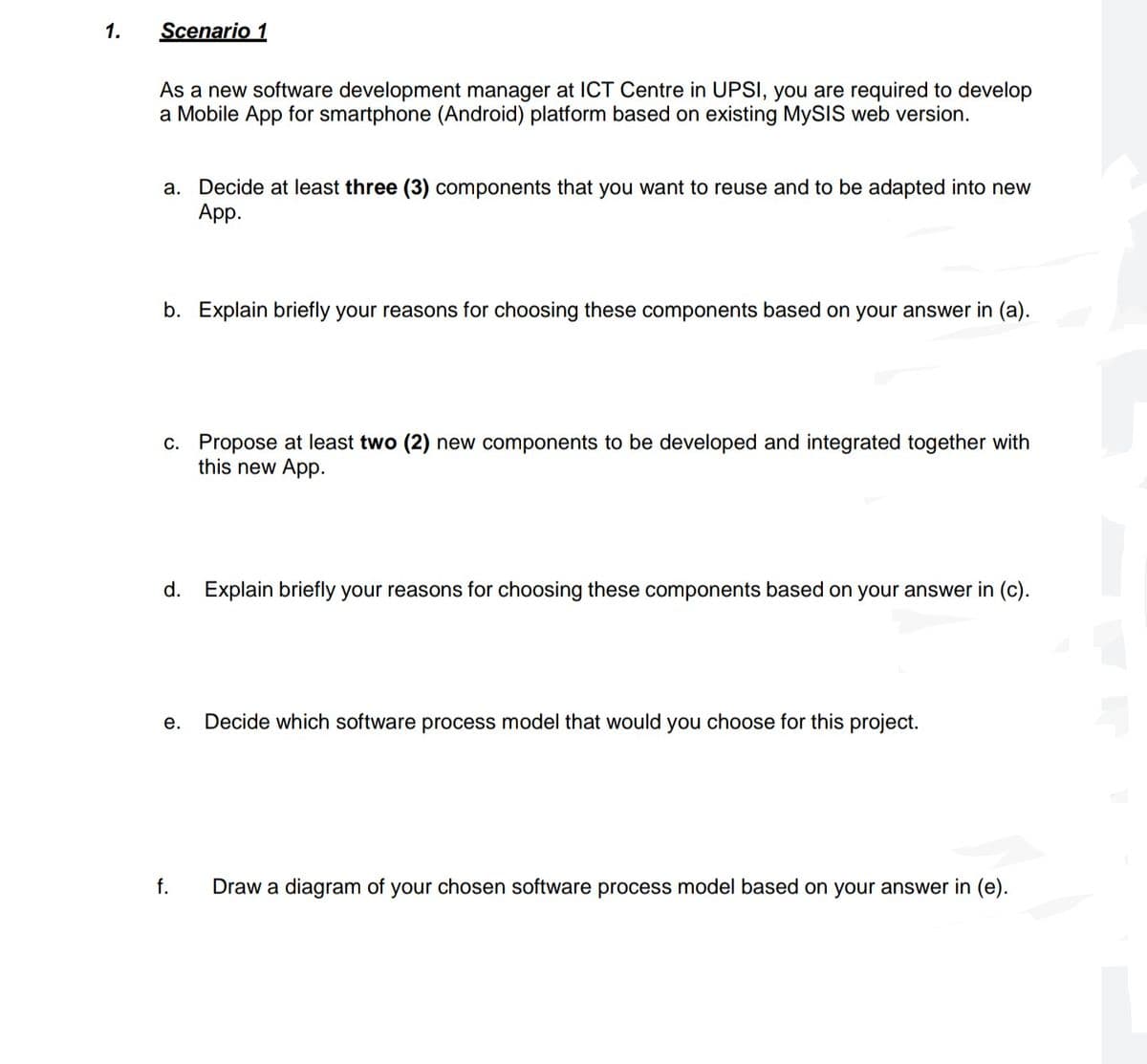 1.
Scenario 1
As a new software development manager at ICT Centre in UPSI, you are required to develop
a Mobile App for smartphone (Android) platform based on existing MySIS web version.
a. Decide at least three (3) components that you want to reuse and to be adapted into new
Аpp.
b. Explain briefly your reasons for choosing these components based on your answer in (a).
c. Propose at least two (2) new components to be developed and integrated together with
this new App.
d. Explain briefly your reasons for choosing these components based on your answer in (c).
е.
Decide which software process model that would you choose for this project.
f.
Draw a diagram of your chosen software process model based on your answer in (e).
