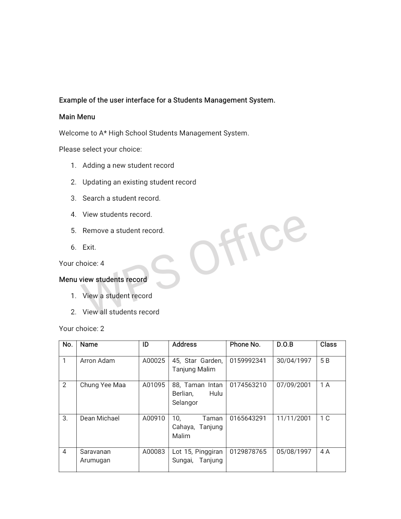 Example of the user interface for a Students Management System.
Main Menu
Welcome to A* High School Students Management System.
Please select your choice:
1. Adding a new student record
2. Updating an existing student record
3. Search a student record.
4. View students record.
5. Remove a student record.
6. Exit.
Your choice: 4
Menu view students record
1.
View a student record
2. View all students record
Your choice: 2
No.
Name
ID
Address
Phone No.
D.O.B
Class
1
Arron Adam
A00025 45, Star Garden, 0159992341
30/04/1997
5 B
Tanjung Malim
Chung Yee Maa
A01095 88, Taman Intan 0174563210
07/09/2001
1A
Berlian,
Selangor
Hulu
3.
Dean Michael
A00910| 10,
Taman 0165643291
11/11/2001
Cahaya, Tanjung
Malim
4
Saravanan
A00083 Lot 15, Pinggiran 0129878765
05/08/1997
4 A
Arumugan
Sungai, Tanjung
