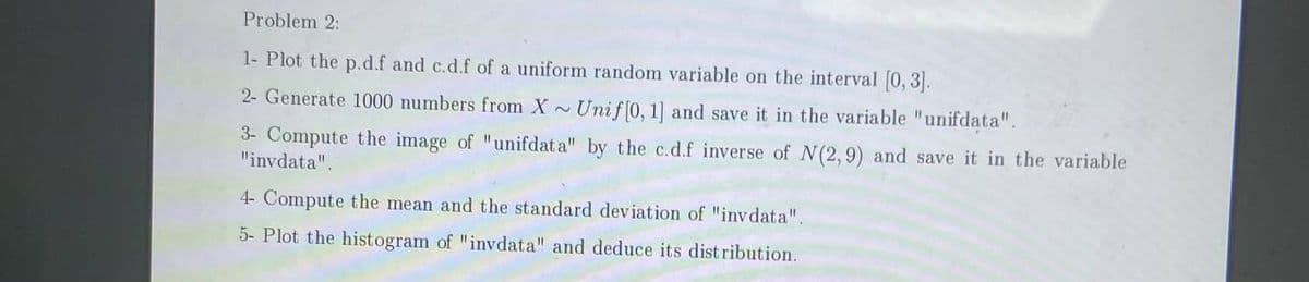 Problem 2:
1- Plot the p.d.f and c.d.f of a uniform random variable on the interval [0,3].
2- Generate 1000 numbers from X~ Unif[0, 1] and save it in the variable "unifdata".
3- Compute the image of "unifdata" by the c.d.f inverse of N(2,9) and save it in the variable
"invdata".
4- Compute the mean and the standard deviation of "invdata".
5- Plot the histogram of "invdata" and deduce its distribution.