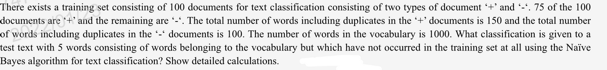 There exists a training set consisting of 100 documents for text classification consisting of two types of document +' and -'. 75 of the 100
the remaining are -'. The total number of words including duplicates in the +' documents is 150 and the total number
documents is 100. The number of words in the vocabulary is 1000. What classification is given to a
documents are +'
of words including duplicates in the -'
test text with 5 words consisting of words belonging to the vocabulary but which have not occurred in the training set at all using the Naïve
Bayes algorithm for text classification? Show detailed calculations.
