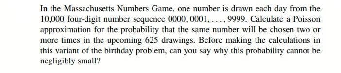 In the Massachusetts Numbers Game, one number is drawn each day from the
10,000 four-digit number sequence 0000, 0001,..., 9999. Calculate a Poisson
approximation for the probability that the same number will be chosen two or
more times in the upcoming 625 drawings. Before making the calculations in
this variant of the birthday problem, can you say why this probability cannot be
negligibly small?
