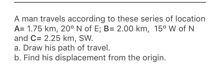 A man travels according to these series of location
A= 1.75 km, 20° N of E; B= 2.00 km, 15° W of N
and C= 2.25 km, SW.
a. Draw his path of travel.
b. Find his displacement from the origin.
