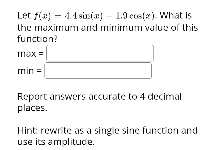 Let f(x) = 4.4 sin(x) — 1.9 cos(x). What is
the maximum and minimum value of this
function?
max =
min =
Report answers accurate to 4 decimal
places.
Hint: rewrite as a single sine function and
use its amplitude.