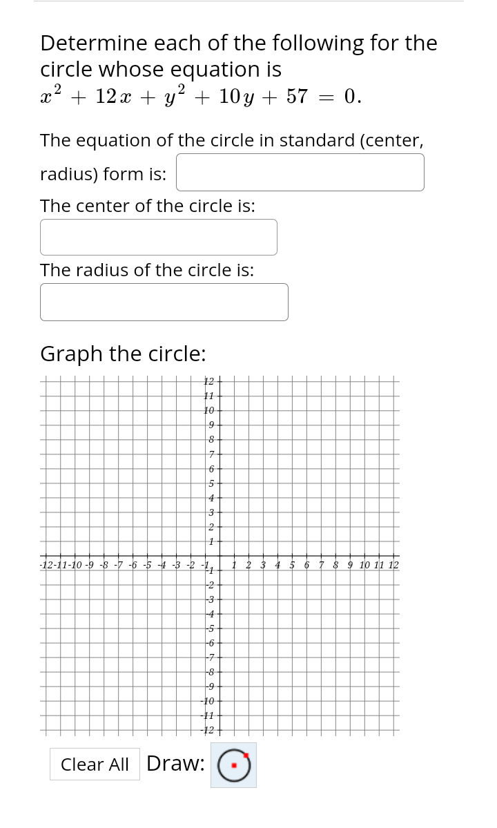 Determine each of the following for the
circle whose equation is
x² + 12x + y² + 10y + 57
The radius of the circle is:
The equation of the circle in standard (center,
radius) form is:
The center of the circle is:
Graph the circle:
-8-7 -5-4
12
10
9
&
7
6
5
4
Clear All Draw:
3
2
-4
+-5
-6
-7
-8
9
-10
-11
=
0.
8 9 10 11 12