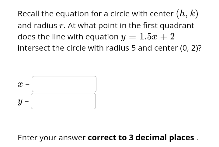 Recall the equation for a circle with center (h, k)
and radius r. At what point in the first quadrant
does the line with equation y = 1.5x + 2
intersect the circle with radius 5 and center (0, 2)?
X =
y =
Enter your answer correct to 3 decimal places.