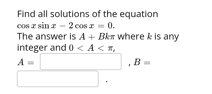 Find all solutions
cos x sin x 2 cos x = 0.
The answer is A + Bkπ where k is any
integer and 0 <A < π,
A
=
of the equation
, B
=