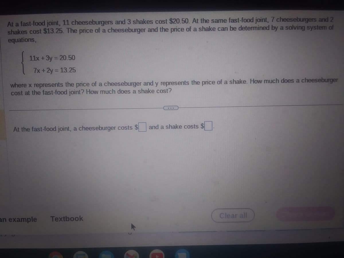 At a fast-food joint, 11 cheeseburgers and 3 shakes cost $20.50. At the same fast-food joint, 7 cheeseburgers and 2
shakes cost $13.25. The price of a cheeseburger and the price of a shake can be determined by a solving system of
equations,
11x + 3y = 20.50
7x + 2y = 13.25
where x represents the price of a cheeseburger and y represents the price of a shake. How much does a cheeseburger
cost at the fast-food joint? How much does a shake cost?
At the fast-food joint, a cheeseburger costs
an example
Textbook
C
**
and a shake costs
Clear all