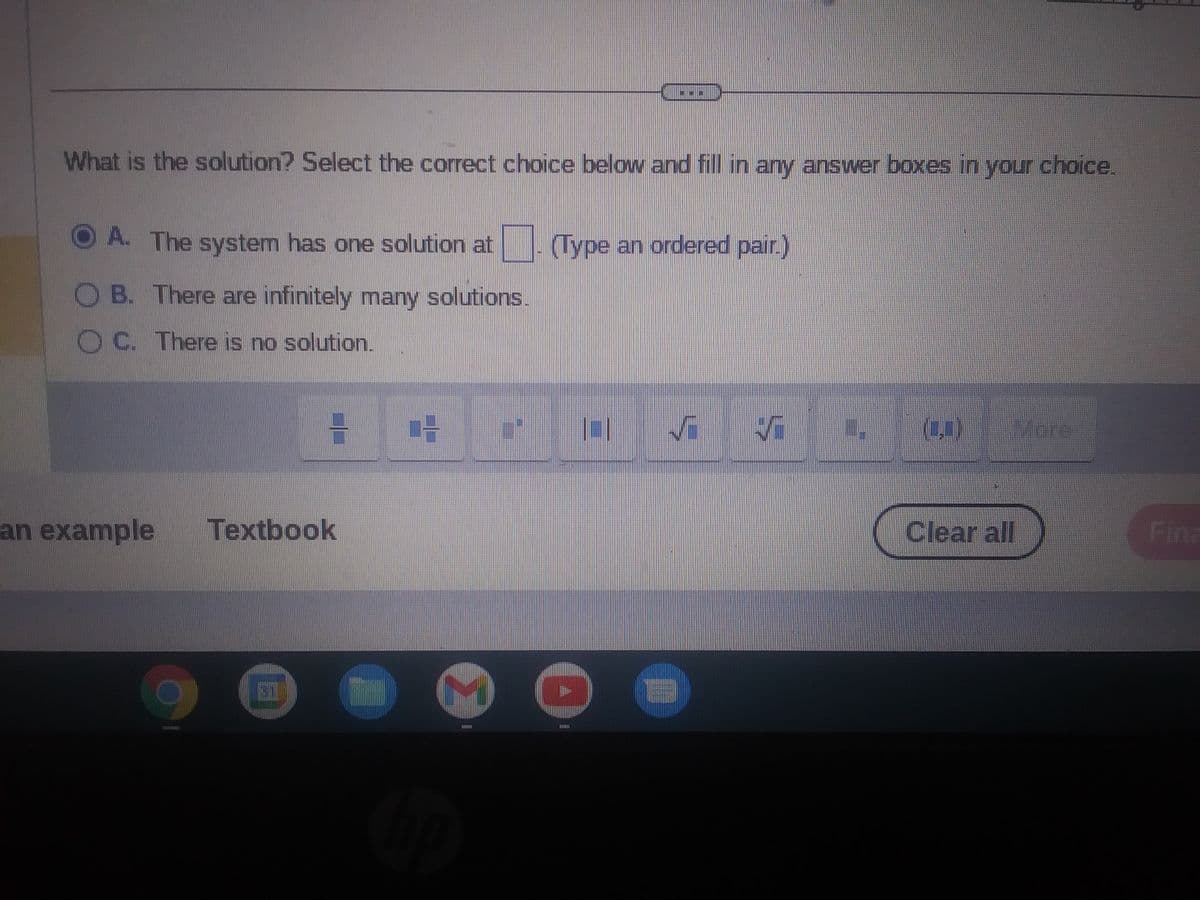 What is the solution? Select the correct choice below and fill in any answer boxes in your choice.
O A. The system has one solution at
B. There are infinitely many solutions.
OC. There is no solution.
an example
TAMTIDIZAL
H
Textbook
31
TI
h
K
SITE
(Type an ordered pair.)
OI Vi 5
O
CITRIE
(₂)
Clear all
Wore