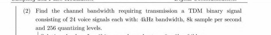 (2) Find the channel bandwidth requiring transmission a TDM binary signal
consisting of 24 voice signals each with: 4kHz bandwidth, 8k sample per second
and 256 quantizing levels.
