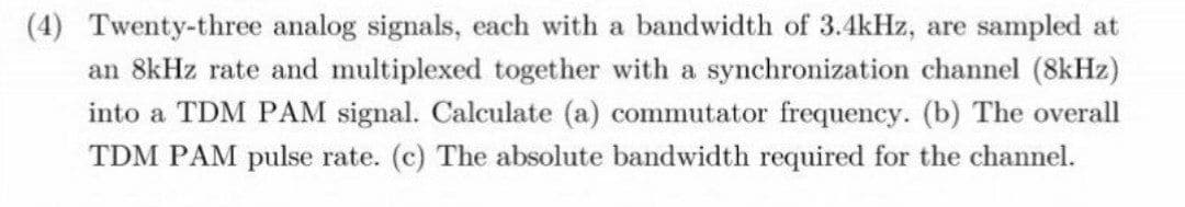 (4) Twenty-three analog signals, each with a bandwidth of 3.4kHz, are sampled at
an 8kHz rate and multiplexed together with a synchronization channel (8kHz)
into a TDM PAM signal. Calculate (a) commutator frequency. (b) The overall
TDM PAM pulse rate. (c) The absolute bandwidth required for the channel.
