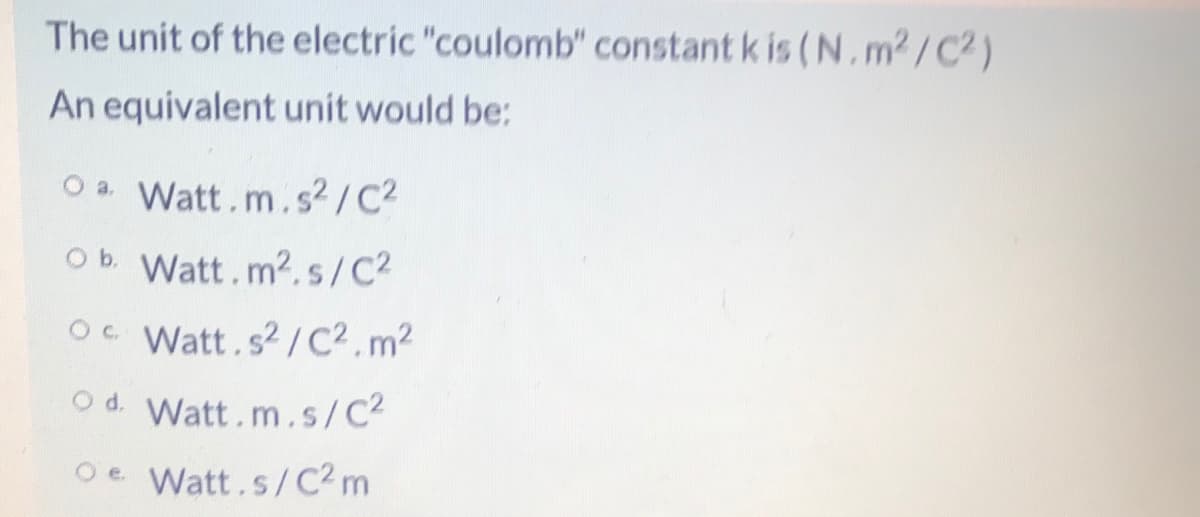 The unit of the electric "coulomb" constant k is (N.m2 /C2)
An equivalent unit would be:
O a. Watt.m.s² / C2
Ob Watt.m2.s/C2
Oc Watt.s2/C².m2
Od. Watt.m.s/C2
Oe Watt.s/C2 m
