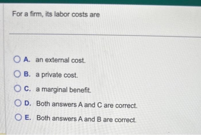 For a firm, its labor costs are
OA. an external cost.
B. a private cost.
C. a marginal benefit.
OD. Both answers A and C are correct.
OE. Both answers A and B are correct.