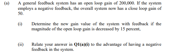 (a)
A general feedback system has an open loop gain of 200,000. If the system
employs a negative feedback, the overall system now has a close loop gain of
50.
(i)
Determine the new gain value of the system with feedback if the
magnitude of the open loop gain is decreased by 15 percent,
(ii)
Relate your answer in Q1(a)(i) to the advantage of having a negative
feedback in the system.
