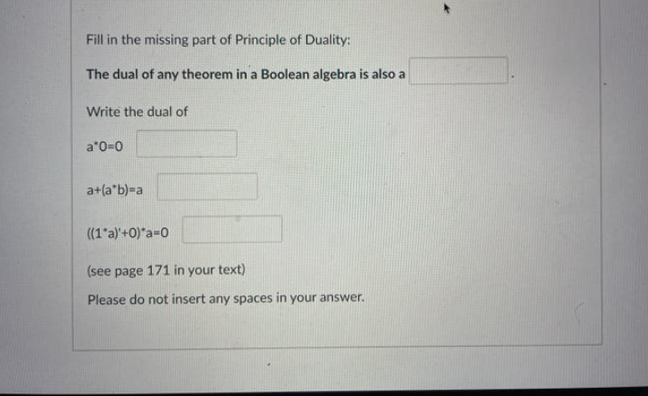 Fill in the missing part of Principle of Duality:
The dual of any theorem in a Boolean algebra is also a
Write the dual of
a*0=0
a+(a*b)=a
((1 a)'+0)"a=0
(see page 171 in your text)
Please do not insert any spaces in your answer.
