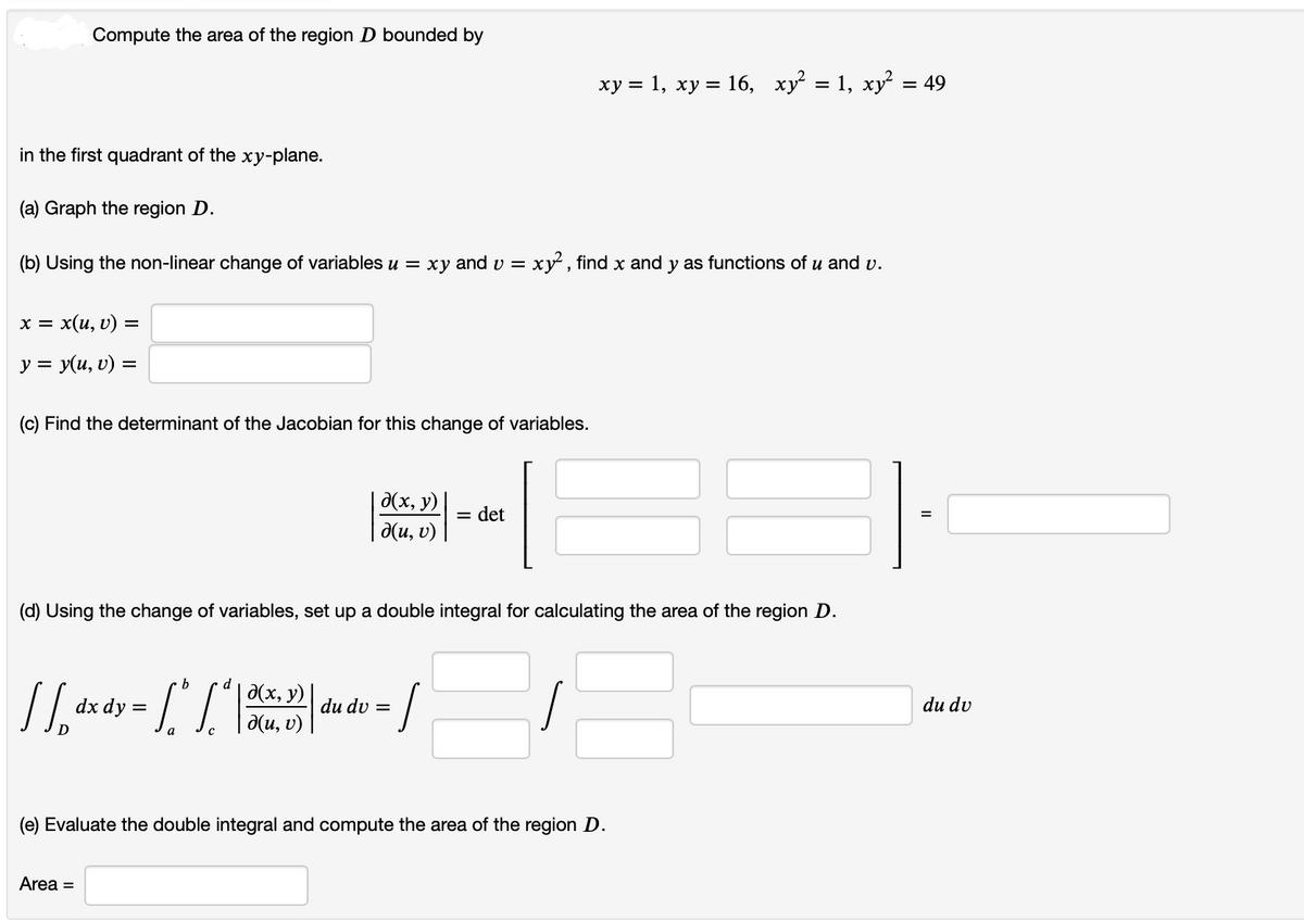 Compute the area of the region D bounded by
in the first quadrant of the xy-plane.
(a) Graph the region D.
(b) Using the non-linear change of variables u = xy and v = xy², find x and y as functions of u and v.
x = x(u, v) =
y = y(u, v) =
(c) Find the determinant of the Jacobian for this change of variables.
b
d
d(x, y)
[[_ dx dy = [ * [* | 30(4, 5) |
d(u, v)
d(x, y)
д(u, v)
Area =
(d) Using the change of variables, set up a double integral for calculating the area of the region D.
= 1
|
du du =
xy = 1, xy = 16, xy² = 1, xy²
= det
(e) Evaluate the double integral and compute the area of the region D.
= 49
=
du dv