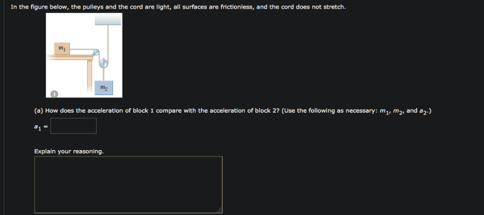 In the figure below, the pulleys and the cord are light, all surfaces are frictionless, and the cord does not stretch.
(a) How does the acceleration of block 1 compare with the acceleration of block 2? (Use the following as necessary: m,, mą, and az.)
Explain your reasoning.
