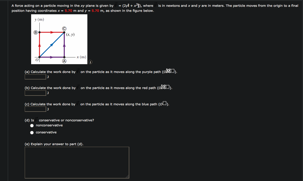 = (2yî + x?j), where
A force acting on a particle moving in the xy plane is given by
position having coordinates x = 5.70 m and y = 5.70 m, as shown in the figure below.
is in newtons and x and y are in meters. The particle moves from the origin to a final
у (m)
C)
(x, y)
x (m)
(a) Calculate the work done by
on the particle as it moves along the purple path (O
(b) Calculate the work done by
on the particle as it moves along the red path (OBO).
(c) Calculate the work done by
on the particle as it moves along the blue path (O0).
(d) Is
conservative or nonconservative?
