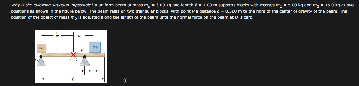 Why is the following situation impossible? A uniform beam of mass m, = 3.00 kg and length e = 1.00 m supports blocks with masses m, = 5.00 kg and m, = 15.0 kg at tv
positions as shown in the figure below. The beam rests on two triangular blocks, with point Pa distance d = 0.300 m to the right of the center of gravity of the beam. The
position of the object of mass m, is adjusted along the length of the beam until the normal force on the beam at O is zero.
d
CG
