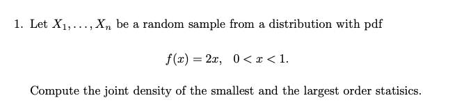 1. Let X1,..., X, be a random sample from a distribution with pdf
f(x) = 2x, 0< x < 1.
Compute the joint density of the smallest and the largest order statisics.
