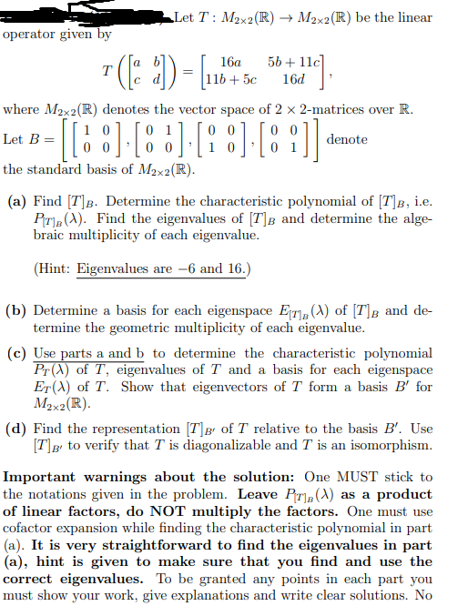 Let T: M2x2(R) → M2x2(R) be the linear
operator given by
a b
16a
56 + 11c]
11b + 5c
16d
where M2x2(R) denotes the vector space of 2 x 2-matrices over R.
0 0
0 1
0 0
Let B =
denote
the standard basis of M2x2(R).
(a) Find [T]B. Determine the characteristic polynomial of [T]B, i.e.
Pr, (A). Find the eigenvalues of [T]B and determine the alge-
braic multiplicity of each eigenvalue.
(Hint: Eigenvalues are -6 and 16.)
(b) Determine a basis for each eigenspace ET, (A) of [T]B and de-
termine the geometric multiplicity of each eigenvalue.
(c) Use parts a and b to determine the characteristic polynomial
Pr (X) of T, eigenvalues of T and a basis for each eigenspace
ET(A) of T. Show that eigenvectors of T form a basis B' for
M2x2(R).
(d) Find the representation [T]g of T relative to the basis B'. Use
[T]g to verify that T is diagonalizable and T is an isomorphism.
Important warnings about the solution: One MUST stick to
the notations given in the problem. Leave Pr,(A) as a product
of linear factors, do NOT multiply the factors. One must use
cofactor expansion while finding the characteristic polynomial in part
(a). It is very straightforward to find the eigenvalues in part
(a), hint is given to make sure that you find and use the
correct eigenvalues. To be granted any points in each part you
must show your work, give explanations and write clear solutions. No
