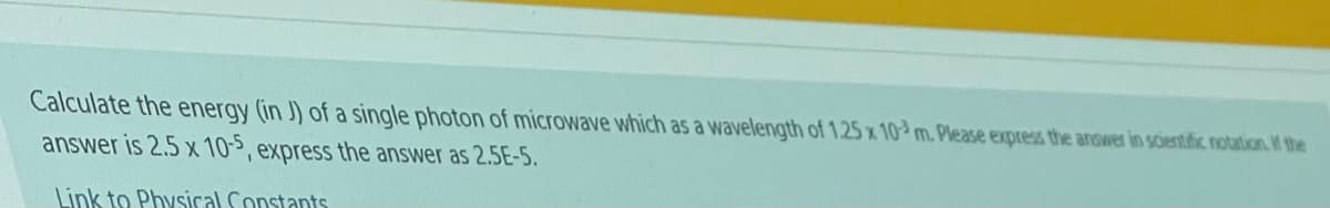 Calculate the energy (in J) of a single photon of microwave which as a wavelength of 1.25 x 10 m. Please express the answer in soientific notation W the
answer is 2.5 x 10>, express the answer as 2.5E-5.
Link to Physical Constants
