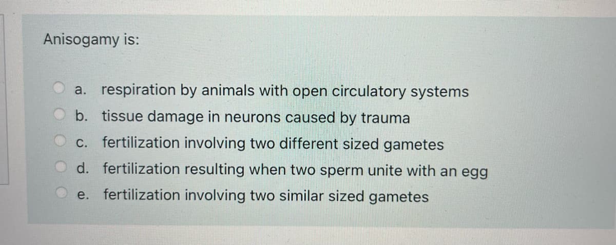 Anisogamy is:
a. respiration by animals with open circulatory systems
b. tissue damage in neurons caused by trauma
C. fertilization involving two different sized gametes
d. fertilization resulting when two sperm unite with an egg
e. fertilization involving two similar sized gametes
