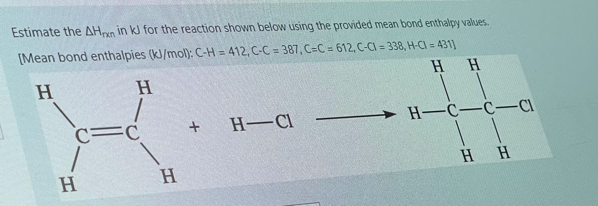 Estimate the AHryn in kJ for the reaction shown below using the provided mean bond enthalpy values.
[Mean bond enthalpies (kJ/mol): C-H = 412, C-C = 387, C=C = 612, C-CI = 338, H-CI = 431]
H.
H.
HH
C=C
H-Cl
H-C-C-CI
HH
H.
