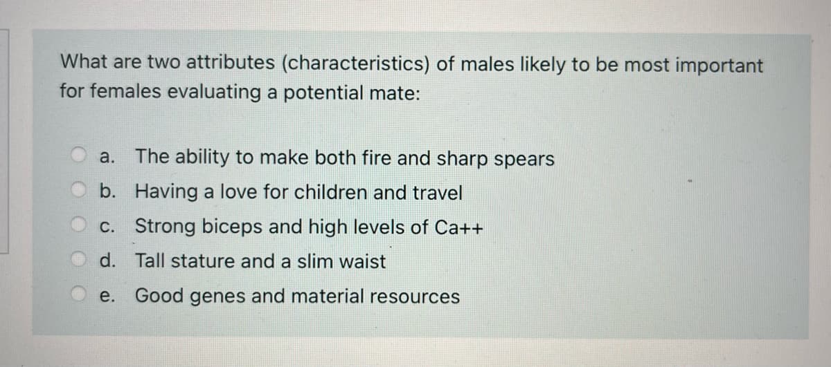 What are two attributes (characteristics) of males likely to be most important
for females evaluating a potential mate:
a. The ability to make both fire and sharp spears
b. Having a love for children and travel
c. Strong biceps and high levels of Ca++
d. Tall stature and a slim waist
е.
Good genes and material resources
