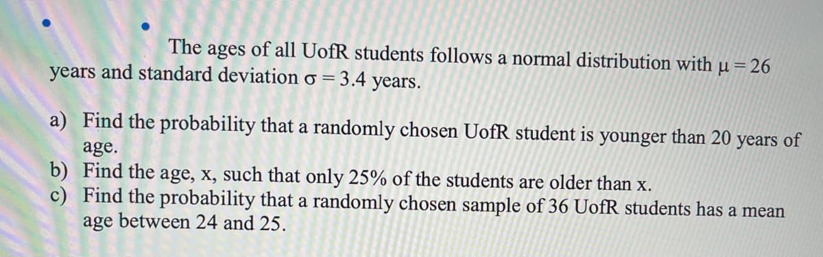 The ages of all UofR students follows a normal distribution with µ = 26
years and standard deviation o = 3.4 years.
a) Find the probability that a randomly chosen UofR student is younger than 20 years of
age.
b) Find the age, x, such that only 25% of the students are older than x.
c) Find the probability that a randomly chosen sample of 36 UofR students has a mean
age between 24 and 25.
