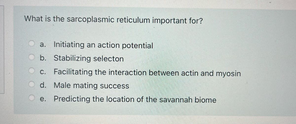 What is the sarcoplasmic reticulum important for?
a. Initiating an action potential
b. Stabilizing selecton
c. Facilitating the interaction between actin and myosin
d. Male mating success
e. Predicting the location of the savannah biome
