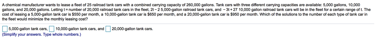 A chemical manufacturer wants to lease a fleet of 25 railroad tank cars with a combined carrying capacity of 260,000 gallons. Tank cars with three different carrying capacities are available: 5,000 gallons, 10,000
gallons, and 20,000 gallons. Letting t= number of 20,000 railroad tank cars in the fleet, 2t – 2 5,000-gallon railroad tank cars, and
cost of leasing a 5,000-gallon tank car is $550 per month, a 10,000-gallon tank car is $650 per month, and a 20,000-gallon tank car is $950 per month. Which of the solutions to the number of each type of tank car in
the fleet would minimize the monthly leasing cost?
- 3t + 27 10,000 gallon railroad tank cars will be in the fleet for a certain range of t. The
5,000-gallon tank cars,
10,000-gallon tank cars, and
20,000-gallon tank cars.
(Simplify your answers. Type whole numbers.)
