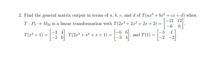 2. Find the general matrix output in terms of a, b, c, and d of T(ax³ + bx² + cx + d) when
–12 12]
T: P3 → M22 is a linear transformation with T(2r + 2x² + 2x + 2) =
-6
6
[-6 6]
-3 4
-3
-3
4
T(x² + 1)
ol, T(20 + x? + x + 1) =
and T(1) =
-2
