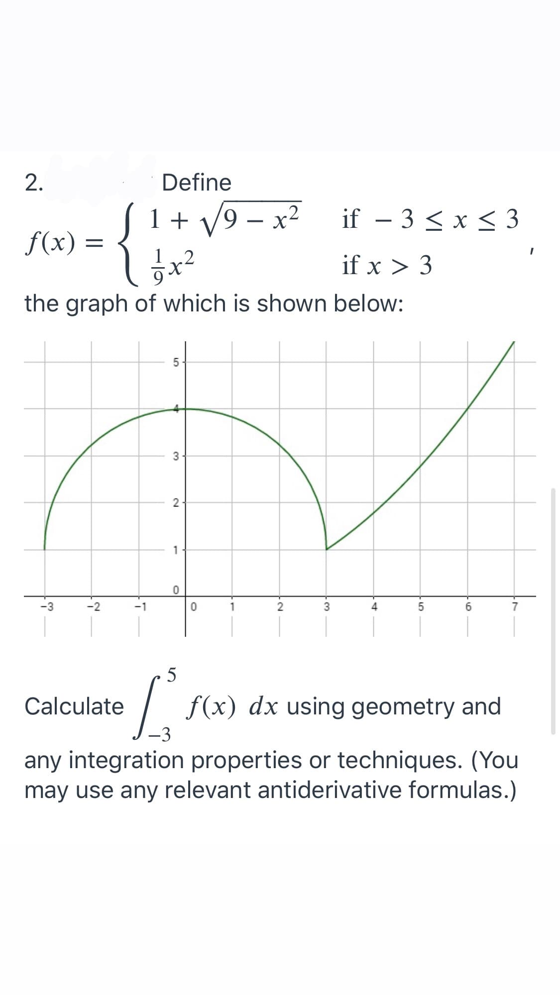 2.
Define
1 + V9 – x²
if – 3 < x < 3
f(x) =
.2
if x > 3
the graph of which is shown below:
1
-3
-2
-1
3
4.
5
Calculate
f(x) dx using geometry and
any integration properties or techniques. (You
may use any relevant antiderivative formulas.)
2.
