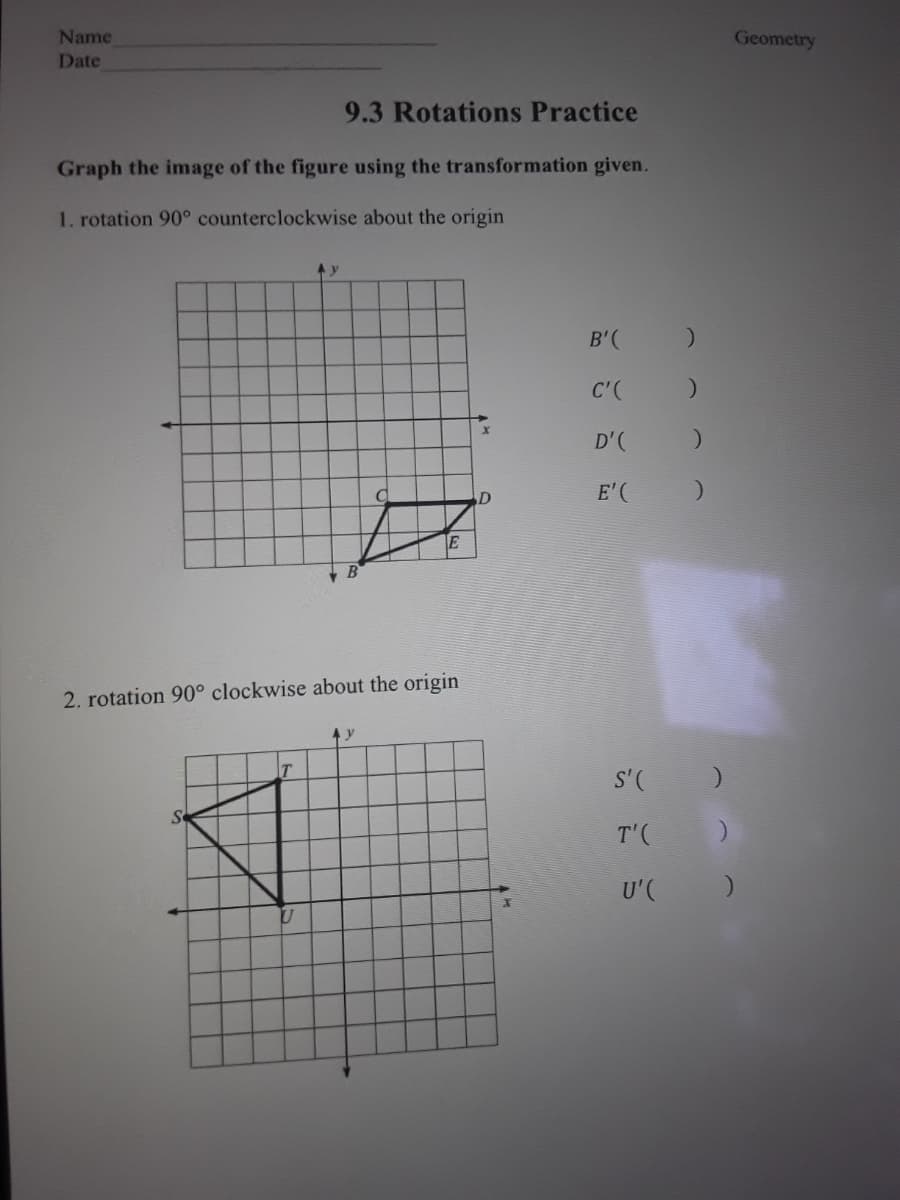 Name
Geometry
Date
9.3 Rotations Practice
Graph the image of the figure using the transformation given.
1. rotation 90° counterclockwise about the origin
B'(
C'(
D'(
D
E'( )
2. rotation 90° clockwise about the origin
4 y
S'( )
Se
T'(
U'C
