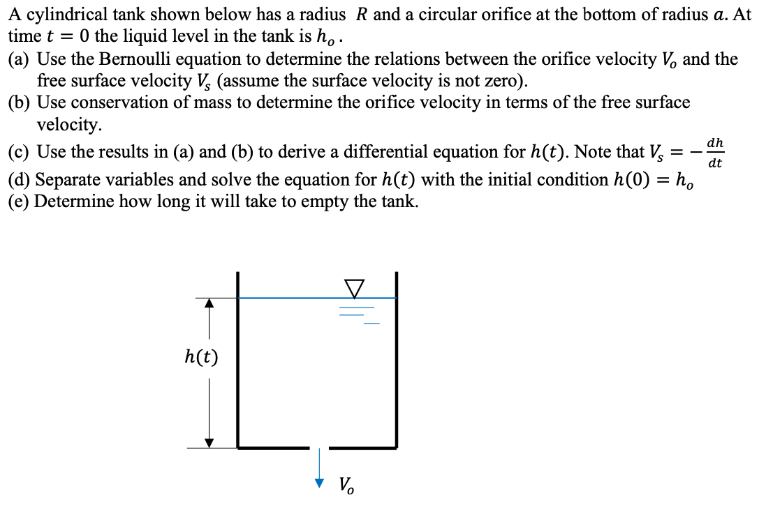 A cylindrical tank shown below has a radius R and a circular orifice at the bottom of radius a. At
time t = 0 the liquid level in the tank is h,.
(a) Use the Bernoulli equation to determine the relations between the orifice velocity V, and the
free surface velocity V, (assume the surface velocity is not zero).
(b) Use conservation of mass to determine the orifice velocity in terms of the free surface
velocity.
(c) Use the results in (a) and (b) to derive a differential equation for h(t). Note that V, =
dh
dt
(d) Separate variables and solve the equation for h(t) with the initial condition h(0) = h,
(e) Determine how long it will take to empty the tank.
%3D
h(t)
V.
