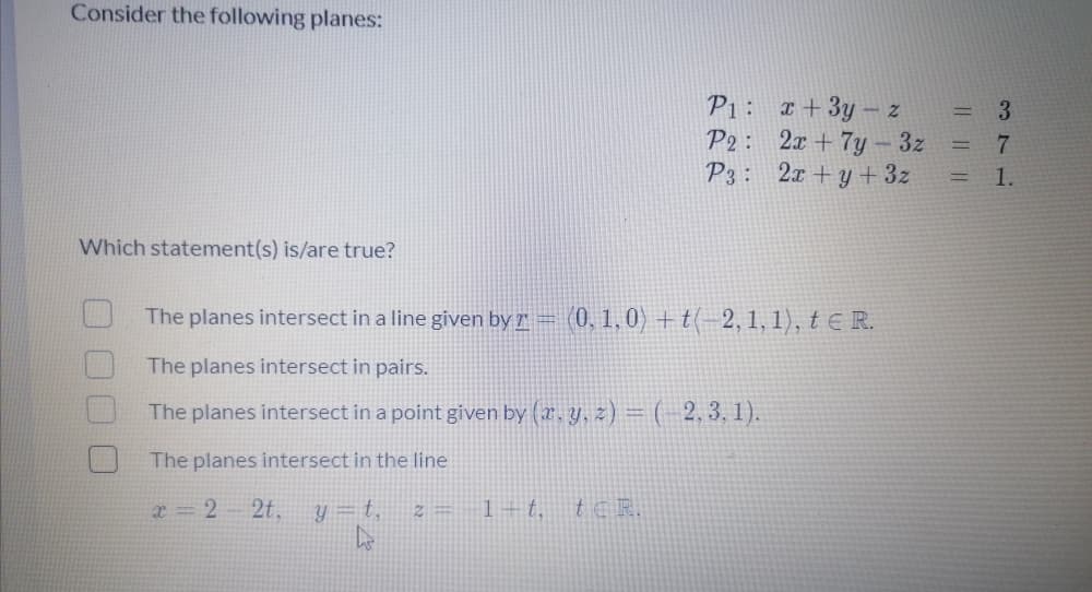 Consider the following planes:
P1: x +3y – z
P2: 2x + 7y – 3z
P3: 2x+ y+3z
Which statement(s) is/are true?
The planes intersect in a line given by r = (0, 1, 0) +t(-2, 1, 1),tE R.
The planes intersect in pairs.
The planes intersect in a point given by (x. y, z) = (- 2, 3, 1).
The planes intersect in the line
x 2 2t.
y = t,
z = 1+t,
tc R.
3716
