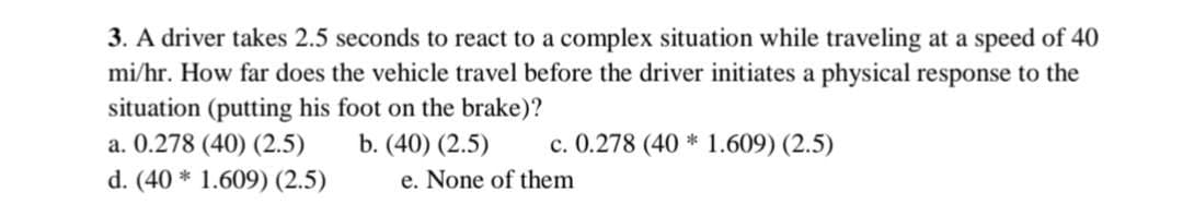 3. A driver takes 2.5 seconds to react to a complex situation while traveling at a speed of 40
mi/hr. How far does the vehicle travel before the driver initiates a physical response to the
situation (putting his foot on the brake)?
a. 0.278 (40) (2.5)
b. (40) (2.5)
d. (40* 1.609) (2.5)
c. 0.278 (40* 1.609) (2.5)
e. None of them