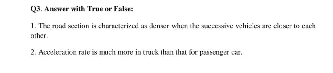 Q3. Answer with True or False:
1. The road section is characterized as denser when the successive vehicles are closer to each
other.
2. Acceleration rate is much more in truck than that for passenger car.