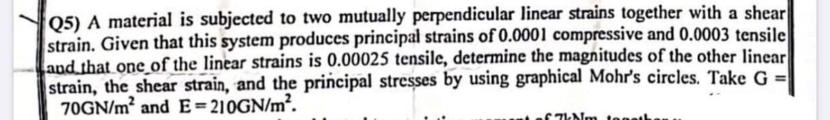 Q5) A material is subjected to two mutually perpendicular linear strains together with a shear
strain. Given that this system produces principal strains of 0.0001 compressive and 0.0003 tensile
and that one of the linear strains is 0.00025 tensile, determine the magnitudes of the other linear
strain, the shear strain, and the principal stresses by using graphical Mohr's circles. Take G =
70GN/m² and E=210GN/m².
67kNm togeth