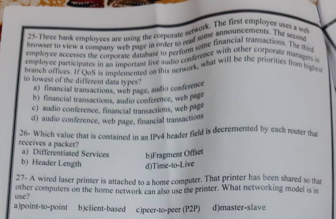 25-Three bank employees are using the corporate network. The first employee uses a web
employee accesses the corporate database to perform some financial transactions. The third
browser to view a company web page in order to read some announcements. The second
branch offices. If QoS is implemented on this network, what will be the priorities from highest
employee participates in an important live audio conference with other corporate managers in
to lowest of the different data types?
a) financial transactions, web page, audio conference
b) financial transactions, audio conference, web page
c) audio conference, financial transactions, web page
d) audio conference, web page, financial transactions
26- Which value that is contained in an IPv4 header field is decremented by each router that
receives a packet?
a) Differentiated Services
b) Header Length
b)Fragment Offset
d)Time-to-Live
27- A wired laser printer is attached to a home computer. That printer has been shared so that
other computers on the home network can also use the printer. What networking model is in
use?
a)point-to-point b)client-based c)peer-to-peer (P2P) d)master-slave